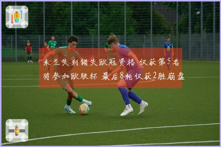 米兰失利错失欧冠资格 仅获第5名将参加欧联杯 最后8轮仅获2胜崩盘原因分析