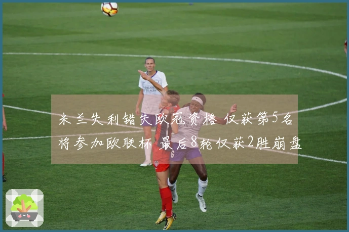米兰失利错失欧冠资格 仅获第5名将参加欧联杯 最后8轮仅获2胜崩盘原因分析